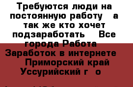 Требуются люди на постоянную работу,  а так же кто хочет подзаработать! - Все города Работа » Заработок в интернете   . Приморский край,Уссурийский г. о. 